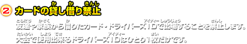 2.カードの貸し借り禁止 友達や家族から借りたカード・ドライバーズＩＤで出場することを禁止します。大会で使用出来るドライバーズＩＤはひとり１枚だけです。