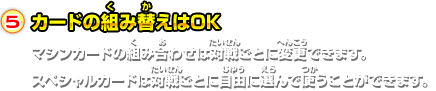 5.カードの組み替えはOK マシンカードの組み合わせは対戦ごとに変更できます。 スペシャルカードは対戦ごとに自由に選んで使うことができます。