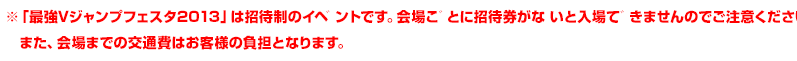 ※「最強Vジャンプフェスタ2013」は招待制のイベントです。会場ごとに招待券がないと入場できませんのでご注意ください。 また、会場までの交通費はお客様の負担となります。