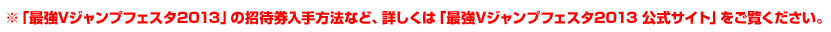 ※「最強Vジャンプフェスタ2013」の招待券入手方法など、詳しくは「最強Vジャンプフェスタ2013 公式サイト」をご覧ください。