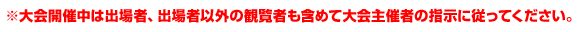 ※大会開催中は出場者、出場者以外の観覧者も含めて大会主催者の指示に従ってください。