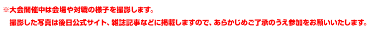 ※大会開催中は会場や対戦の様子を撮影します。　撮影した写真は後日公式サイト、雑誌記事などに掲載しますので、あらかじめご了承のうえ参加をお願いいたします。