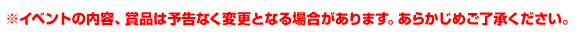 ※イベントの内容、賞品は予告なく変更となる場合があります。あらかじめご了承ください。