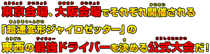 東京会場、大阪会場でそれぞれ開催される「超速変形ジャイロゼッター」の東西の最強ドライバーを決める公式大会だ！