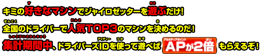 好きなマシンでジャイロゼッターを遊ぶだけ！全国のドライバーで人気TOP3のマシンを決めるのだ！集計期間中、ドライバーズIDを使って遊べばAPが2倍もらえるぞ！