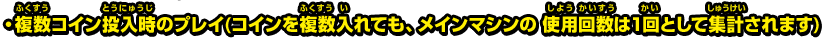 ・複数コイン投入時のプレイ(コインを複数入れても、メインマシンの 使用回数は1回として集計されます) 