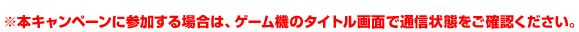 ※本キャンペーンに参加する場合は、ゲーム機のタイトル画面で通信状態をご確認ください。