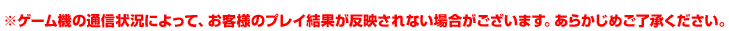 ※ゲーム機の通信状況によって、お客様のプレイ結果が反映されない場合がございます。あらかじめご了承ください。