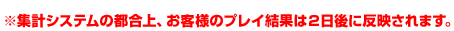 ※集計システムの都合上、お客様のプレイ結果は２日後に反映されます。