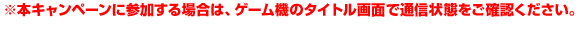 ※※本キャンペーンに参加する場合は、ゲーム機のタイトル画面で通信状態をご確認ください。