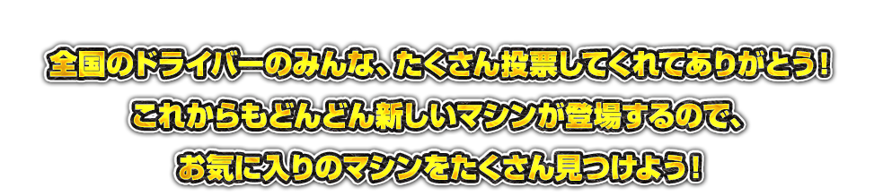 全国のドライバーのみんな、たくさん投票してくれてありがとう！これからもどんどん新しいマシンが登場するので、お気に入りのマシンをたくさん見つけよう！