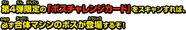 第4弾限定の「ボスチャレンジカード」をスキャンすれば、必ず合体マシンのボスが登場するぞ！