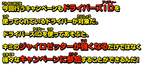 今回行うキャンペーンもドライバーズIDを使ってくれているドライバーが対象だ。ドライバーズIDを使ってあそぶと、キミのジャイロゼッターが強くなるだけではなく様々なキャンペーンに参加することができるんだ！