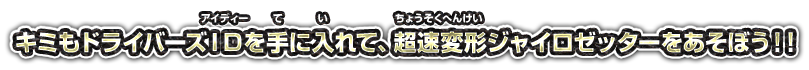 キミもドライバーズIDを手に入れて、超速変形ジャイロゼッターをあそぼう！！