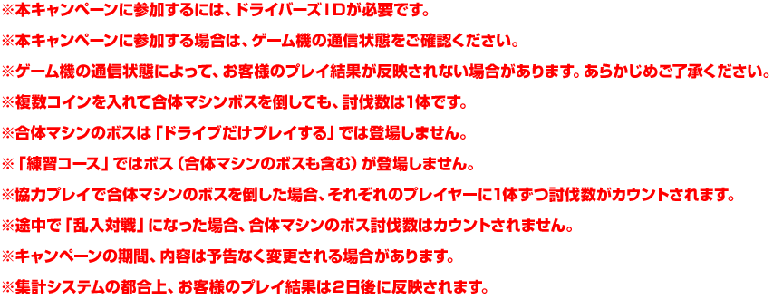 ※本キャンペーンに参加するには、ドライバーズＩＤが必要です。※本キャンペーンに参加する場合は、ゲーム機の通信状態をご確認ください。※ゲーム機の通信状態によって、お客様のプレイ結果が反映されない場合があります。あらかじめご了承ください。※複数コインを入れて合体マシンボスを倒しても、討伐数は1体です。※合体マシンのボスは「ドライブだけプレイする」では登場しません。※「練習コース」ではボス（合体マシンのボスも含む）が登場しません。※協力プレイで合体マシンのボスを倒した場合、それぞれのプレイヤーに1体ずつ討伐数がカウントされます。※途中で「乱入対戦」になった場合、合体マシンのボス討伐数はカウントされません。※キャンペーンの期間、内容は予告なく変更される場合があります。※集計システムの都合上、お客様のプレイ結果は２日後に反映されます。