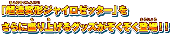 「超速変形ジャイロゼッター」をさらに盛り上げるグッズがぞくぞく登場！！