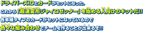 ドライバーズIDとカードがセットになった、これから「超速変形ジャイロゼッター」を始める人向けのキットだ!!各車種タイプのカードがセットになっているので色々な組み合わせでチームを作ることが出来るぞ!!