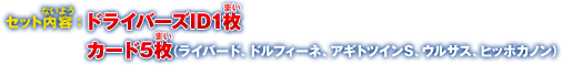 セット内容：ドライバーズID1枚、カード5枚（ライバード、ドルフィーネ、アギトツインS、ウルサス、ヒッポカノン）