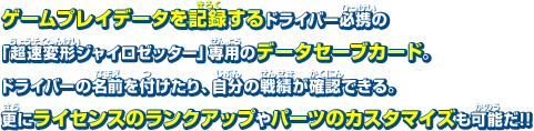 ゲームプレイデータを記録するドライバー必携の「超速変形ジャイロゼッター」専用のデータセーブカード。ドライバーの名前を付けたり、自分の戦績が確認できる。更にライセンスのランクアップやパーツのカスタマイズも可能だ!!