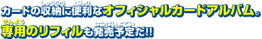 カードの収納に便利なオフィシャルカードアルバム。専用のリフィルも発売予定だ!!