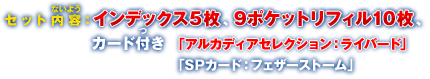 セット内容：インデックス5枚、9ポケットリフィル10枚、カード付き（「アルカディアセレクション：ライバード」、「SPカード：フェザーストーム」）