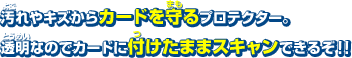 汚れやキズからカードを守るプロテクター。 透明なのでカードに付けたままスキャンできるぞ！！