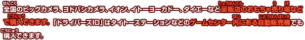 全国のビッグカメラ、ヨドバシカメラ、イオン、イトーヨーカドー、ダイエーなど量販店のおもちゃ売り場などで購入できます。 「ドライバーズID」はタイトーステーションなどのゲームセンター内にある自動販売機でも購入できます。
