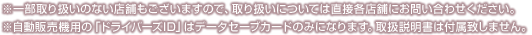 ※一部取り扱いのない店舗もございますので、取り扱いについては直接各店舗にお問い合わせください。※自動販売機用の「ドライバーズID」はデータセーブカードのみになります。取扱説明書は付属致しません。