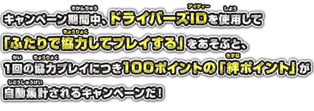 キャンペーン期間中、ドライバーズIDを使用して「ふたりで協力してプレイする」をあそぶと、1回の協力プレイにつき100ポイントの「絆ポイント」が自動集計されるキャンペーンだ！