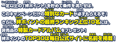 一定以上の「絆ポイント」を貯めれば、このキャンペーンだけの特別なカードが必ずもらえるぞ！さらに、絆ポイントの最終ランキング上位10名には、非売品の特製カードアルバムをプレゼント！絆ポイントのTOP30は毎日公式サイトに名前が掲載されるぞ！