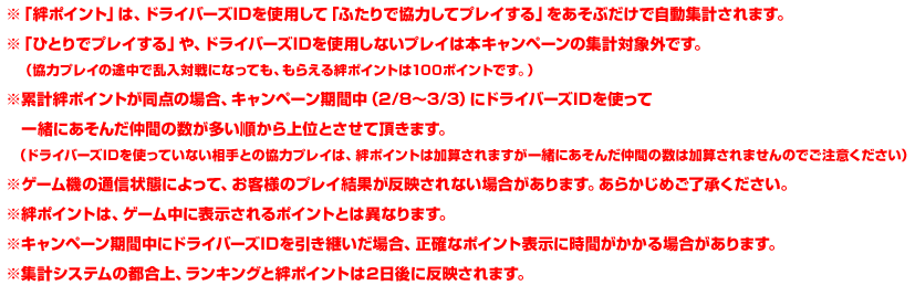 ※「絆ポイント」は、ドライバーズIDを使用して「ふたりで協力してプレイする」をあそぶだけで自動集計されます。※「ひとりでプレイする」や、ドライバーズIDを使用しないプレイは本キャンペーンの集計対象外です。（協力プレイの途中で乱入対戦になっても、　もらえる絆ポイントは100ポイントです。）※累計絆ポイントが同点の場合、キャンペーン期間中（2/8〜3/3）にドライバーズIDを使って一緒にあそんだ仲間の数が多い順から上位とさせて頂きます。（ドライバーズIDを使っていない相手との協力プレイは、絆ポイントは加算されますが一緒にあそんだ仲間の数は加算されませんのでご注意ください）※ゲーム機の通信状態によって、お客様のプレイ結果が反映されない場合があります。あらかじめご了承ください。※絆ポイントは、ゲーム中に表示されるポイントとは異なります。※キャンペーン期間中にドライバーズIDを引き継いだ場合、正確なポイント表示に時間がかかる場合があります。※集計システムの都合上、ランキングと絆ポイントは２日後に反映されます。