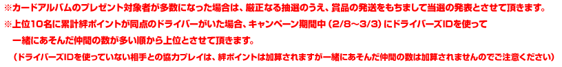 ※カードアルバムのプレゼント対象者が多数になった場合は、厳正なる抽選のうえ、商品の発送をもちまして当選の発表とさせて頂きます。※上位10名に累計絆ポイントが同点のドライバーがいた場合、キャンペーン期間中（2/8〜3/3）にドライバーズIDを使って一緒にあそんだ仲間の数が多い順から上位とさせて頂きます。（ドライバーズIDを使っていない相手との協力プレイは、絆ポイントは加算されますが一緒にあそんだ仲間の数は加算されませんのでご注意ください）