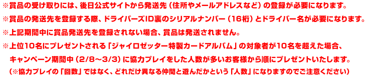 ※賞品の受け取りには、後日公式サイトから発送先（住所やメールアドレスなど）の登録が必要になります。※賞品の発送先を登録する際、ドライバーズID裏のシリアルナンバー（16桁）とドライバー名が必要になります。※上記期間中に賞品発送先を登録されない場合、賞品は発送されません。※上位10名にプレゼントされる「ジャイロゼッター特製カードアルバム」の対象者が10名を超えた場合、キャンペーン期間中（2/8〜3/3）に協力プレイをした人数が多いお客様から順にプレゼントいたします。（※協力プレイの「回数」ではなく、どれだけ異なる仲間と遊んだかという「人数」になりますのでご注意ください）