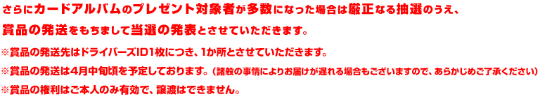 さらにカードアルバムのプレゼント対象者が多数の場合は厳正なる抽選のうえ、賞品の発送をもちまして当選の発表とさせていただきます。※賞品の発送先はドライバーズID1枚につき、1か所とさせていただきます。※賞品の発送は4月中旬頃を予定しております。（諸般の事情によりお届けが遅れる場合もございますので、あらかじめご了承ください）※賞品の権利はご本人のみ有効で、譲渡はできません。