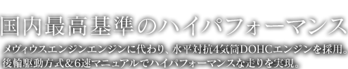 SPEC 国内最高基準のハイパフォーマンス メヴィウスエンジンに替わり、直列4気筒DOHCエンジンを採用。 後輪駆動方式&6速マニュアルでハイパフォーマンスな走りを実現。