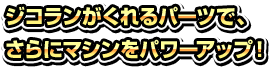 ジコランがくれるパーツで、さらにマシンをパワーアップ！ 