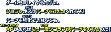 ゲームをプレイするたびに、ジコランが必ずパーツをひとつくれるぞ！パーツを強化できなくても、APがあればもう一度ジコランがパーツをくれるのだ！