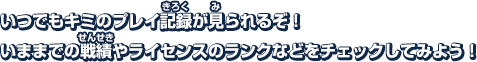 いつでもキミのプレイ記録が見られるぞ!いままでの戦績やライセンスなどをチェックしてみよう！