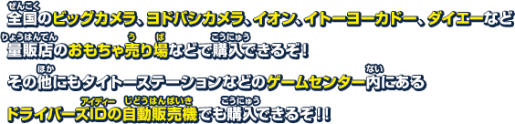 全国のビックカメラ、ヨドバシカメラ、イオン、イトーヨーカドー、ダイエーなど量販店のおもちゃ売り場などで購入できるぞ! その他にもタイトーステーションなどのゲームセンター内にあるドライバーズIDの自動販売機でも購入できるぞ!!