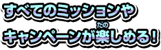 すべてのミッションやキャンペーンが楽しめる！