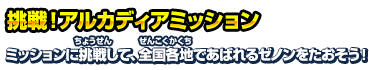 挑戦！アルカディアミッション ミッションに挑戦して、全国各地であばれるゼノンをたおそう！