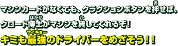 マシンカードがなくても、クラクションボタンを押せば、クロード博士がマシンを貸してくれるぞ！キミも最強のドライバーをめざそう!!