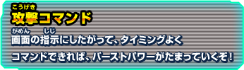 攻撃コマンド 画面の指示にしたがって、タイミングよくコマンドできれば、バーストパワーがたまっていくぞ！
