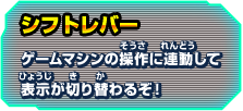 シフトレバー ゲームマシンの操作に連動して表示が切り替わるぞ！