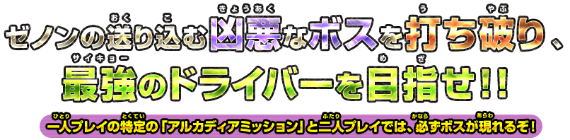 ゼノンの送り込む凶悪なボスを打ち破り、最強のドライバーを目指せ！！ 一人プレイの特定の「アルカディアミッション」と二人プレイでは、必ずボスが現れるぞ！