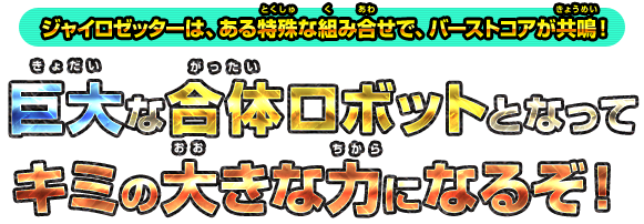 ジャイロゼッターは、ある特殊な組み合せで、バーストコアが共鳴！ 巨大な合体ロボットとなってキミの大きな力になるぞ！