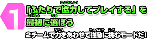 1 「ふたりで協力してプレイする」を最初に選ぼう　2チームで力をあわせて強敵に挑むモードだ！