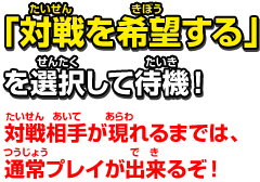 「対戦を希望する」を選択して待機！対戦相手が現れるまでは、通常プレイが出来るぞ！