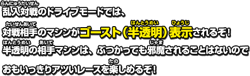 乱入対戦のドライブモードでは、対戦相手のマシンがゴースト（半透明）表示されるぞ！半透明の相手マシンは、ぶつかっても邪魔されることはないのでおもいっきりアツいレースを楽しめるぞ！