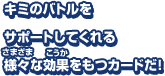 キミのバトルをサポートしてくれる 様々な効果をもつカードだ！戦略によってつかいわけよう！